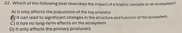 22. Which of the following best describes the impact of a trophic cascade on an ecosystem?
A) It only affects the population of the top predator
B) It can lead to significant changes in the structure and function of the ecosystem
C) It has no long-term effects on the ecosystem
D) It only affects the primary producers