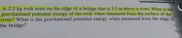 A 2.2 kg rock rests on the edge of a bridge that is 3.3 m above a river.What is the
gravitationa l potential energy of the rock when measured from the surface of the
river? What is the gravitationa potential energy when measured from the edge of
the bridge?