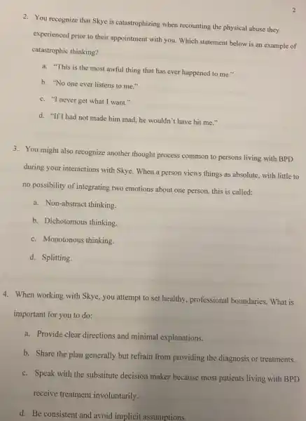 2
2. You recognize that Skye is catastrophizing when recounting the physical abuse they
experienced prior to their appointment with you. Which statement below is an example of
catastrophic thinking?
a. "This is the most awful thing that has ever happened to me."
b. "No one ever listens to me."
c. "I never get what I want."
d. "If I had not made him mad, he wouldn''t have hit me
3. You might also recognize another thought process common to persons living with BPD
during your interactions with Skye. When a person views things as absolute.with little to
no possibility of integrating two emotions about one person, this is called:
a. Non-abstract thinking.
b. Dichotomous thinking.
c. Monotonous thinking.
d. Splitting.
4. When working with Skye, you attempt to set healthy, professional boundaries. What is
important for you to do:
a. Provide clear directions and minimal explanations.
b. Share the plan generally but refrain from providing the diagnosis or treatments.
c. Speak with the substitute decision maker because most patients living with BPD
receive treatment involuntarily.
d. Be consistent and avoid implicit assumptions.