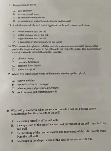 22. Transpiration is due to
A.root pressure
B. excess ground water
C. excess moisture in the air
D. evaporation of water through stomata and lenticels
23. A solution outside the cell that is hypotonic to the cell contents will cause
A. water to move into the cell
B. water to move out of the cell
C. sugar to move into the cell
D. a decreased evaporation rate in the leaves
24. Water moves into phloem cells by osmosis and creates an increased pressure that
pushes the sugar and water in the phloem to the rest of the plant. This description of
moving materials throuth the phloem is called
A. phloem theory
B. pressure difference
C. pressure-flow theory
D. active transport
25. Which two forces cause water and minerals to move up the xylem?
A.source and sink
B. osmosis and active transport
C. plasmolysis and pressure differences
D. root pressure and transpiration pull
26. What will you observe when the solution outside a cell has a higher solute
concentration than the contents of the cell?
A. increasing turgidity of the cell wall
B. the expansion of the central vacuole and movement of the cell contents to the
cell wall
C. the shrinking of the central vacuole and movement of the cell contents away
from the cell wall
D. no change in the shape or size of the central vacuole or cell wall