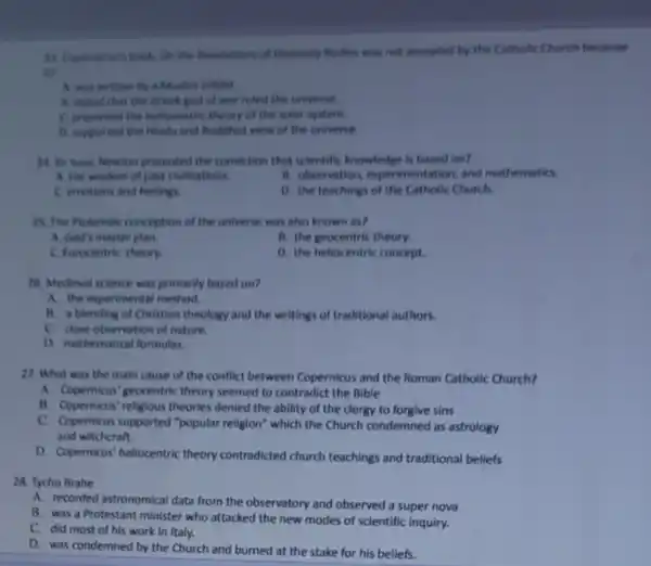 23. Copernicur's book, On the Revolutions of Heavenly flodies was not accepted by the Catholic Church because
it?
A. was written by a Muslim infidel.
A. stated that the Greek god of war ruled the universe.
C presented the hellocentri theory of the solar system.
D. supported the Hindu and Buddhist view of the universe.
24. Sir basc Newton promoted the conviction that scientific knowledge is based on?
A. the wisdom of past civilizations.
B. observation, exper imentation, and mathematics.
C. emotions and feelings
D. the teachings of the Catholic Church.
25. The Protemale conception of the universe was also known as?
A. God's master plan.
B. the geocentric theory.
C. Funcentric theory
D. the heliocentric concept.
28. Medieval science was primarily based on?
A. the experimental method.
B. a blending of Christian theology and the writings of traditional authors.
C. dose observation of nature.
D. mathematical formulas.
27. What was the main cause of the conflict between Copernicus and the Roman Catholic Church?
A. Copernicus' geocentric theory seemed to contradict the Bible
B. Copernicus' religious theories denied the ability of the clergy to forgive sins
C. Copernicus supported "popular religion" which the Church condemned as astrology
and witchcraft.
D. Copernicus' heliocentric theory contradicted church teachings and traditional beliefs
28. Tycho Brahe
A. recorded astronomical data from the observatory and observed a super nova
B. was a Protestant minister who attacked the new modes of scientific inquiry.
C. did most of his work in Italy.
D. was condemned by the Church and burned at the stake for his beliefs.