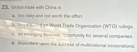 23. Global trade with China is
a. too risky and not worth the effort.
b. ilegal based on World Trade Organization (WTO)rulings.
c. an omerging business opportunity for several companies.
d. dependent upon the success of multinational corporations.