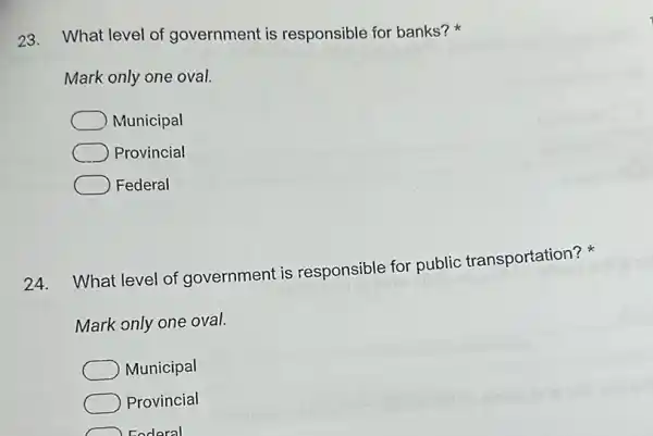 23. What level of government is responsible for banks?
Mark only one oval.
Municipal
Provincial
Federal
24.
What level of government is responsible for public transportation?
Mark only one oval.
Municipal
Provincial
Foderal