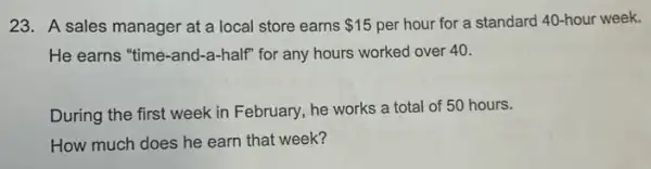 23. A sales manager at a local store earns 15 per hour for a standard 40-hour week.
He earns "time-and -a-half" for any hours worked over 40.
During the first week in February, he works a total of 50 hours.
How much does he earn that week?