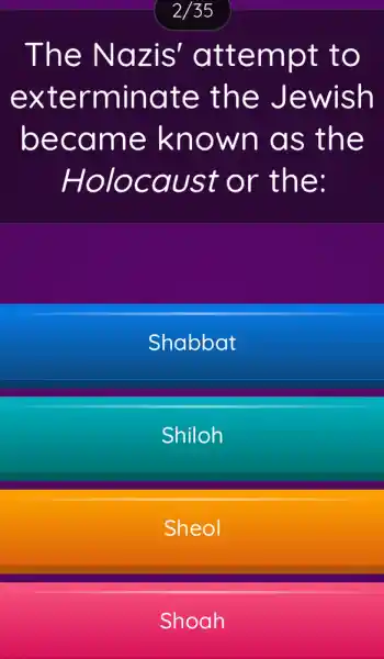 2/35
The Nazis'attempt to
exterminate ; the Jewish
became known as the
Holocaust or the:
Shabbat
Shiloh
Sheol
Shoah