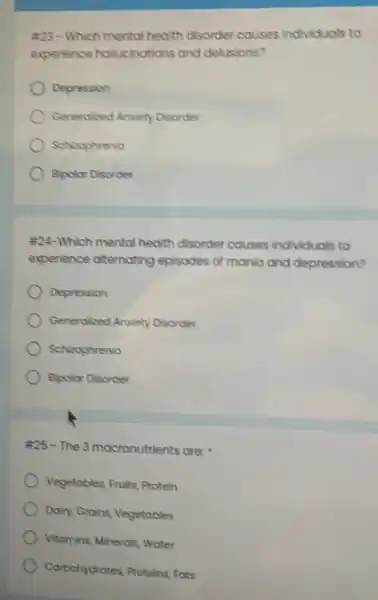 #23-Which mento health disorder causes Individuals to
experience hollucinations and delusions?
Depression
Generolized Anxiety Disorder
Schicophrenia
Apolar Disorder
#24-Which mental health disorder causes Individuals to
experience atternating episodes of manla and depression?
Depression
Generalized Anxiety Disorder
Schizophrenia
Bipolor Disorder
#25 - The 3 mocronutrients are:
Vegetables, Fruits, Protein
Dairy, Grains, Vegetables
Vitamins, Minerals, Water
Carbohydrates, Proteins Fots