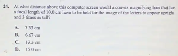 24. At what distance above this computer screen would a convex magnifying lens that has
a focal length of 10.0 cm have to be held for the image of the letters to appear upright
and 3 times as tall?
A. 3.33 cm
B. 6.67 cm
C. 13.3cm
D. 15.0 cm