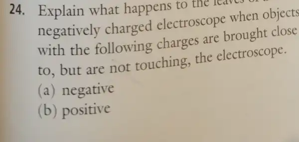 24. Explain what happens to the warn
negatively charged electroscope when objects
with the following charges are brought close
to, but are not touching.the electroscope.
(a) negative
(b) positive