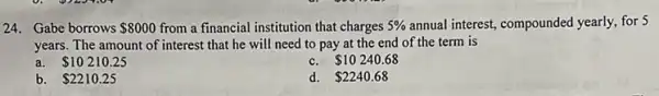 24. Gabe borrows 8000 from a financial institution that charges 5%  annual interest, compounded yearly, for 5
years. The amount of interest that he will need to pay at the end of the term is
a 10210.25
c. 10240.68
b. 2210.25
d. 2240.68