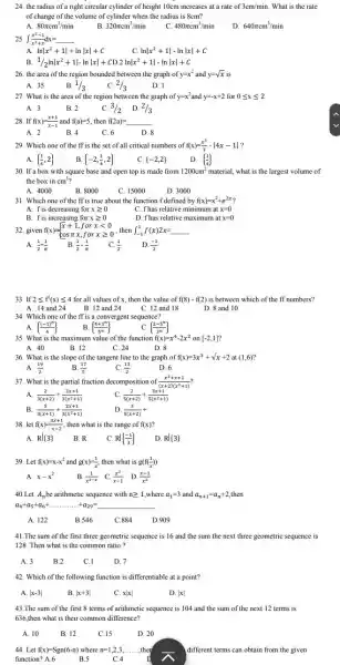 24. the radius of a right circular cylinder of height 10cm increases at a rate of 3cm/min What is the rate
of change of the volume of cylinder when the radius is 8cm?
A. 80pi cm^3/min
B 320pi cm^3/min
C 480pi cm^3/min
D 640pi cm^3/min
25 int (x^2-1)/(x^3)+x dx=underline ( )
A. lnvert x^2+1vert +lnvert xvert +C
C. lnvert x^2+1vert -lnvert xvert +C
B 1/2lnvert x^2+1vert -lnvert xvert +CD.2lnvert x^2+1vert -lnvert xvert +C
26. the area of the region bounded between the graph of y=x^2 and y=sqrt (x) is
B.
A. 35
1/3
C. 2/3
D. 1
27. What is the area of the region between the graph of y=x^2 and y=-x+2 for 0leqslant xleqslant 2
A. 3
B. 2	C. 3/2 D. 2/3
28. If f(x)=(x+1)/(x-1) and f(a)=5 , then f(2a)=underline ( )
A. 2	B. 4	C. 6	D. 8
29. Which one of the ff is the set of all critical numbers of f(x)=(x^3)/(3)-vert 4x-1vert 
A.  (1)/(4),2 
B  -2,(1)/(4),2 
C.  -2,2 	D.  (1)/(4) 
30. If a box with square base and open top is made from 1200cm^2 material, what is the largest volume of
the box in cm^3?
A. 4000
B. 8000
C. 15000
D. 3000
31. Which one of the ff is true about the function f defined by f(x)=x^2+e^2x
A. fis decreasing for xgeqslant 0	C. f has relative minimum at x=0
B. fis increasing for xgeqslant 0
D. fhas relative maximum at x=0
32. given f(x)= ) x+1 cospi x 
for xlt 0
A. (1)/(2)+(1)/(pi ) B. (1)/(2)-(1)/(pi ) C (1)/(2) D. (-1)/(2)
33. If 2leqslant f'(x)leqslant 4 for all values of x,then the value of f(8)-f(2) is between which of the ff numbers?
A. 14 and 24 B. 12 and 24	D. 8 and 10
C. 12 and 18
34. Which one of the ff is a convergent sequence?
A.  ((-1)^n)/(4)  B.  (4+3^n)/(5^n) 	C.  (2-5^n)/(3^n) 
35. What is the maximum value of the function f(x)=x^4-2x^2 on [-2,1]
A. 40	B. 12	C. 24	D. 8
36. What is the slope of the tangent line to the graph of f(x)=3x^3+sqrt (x)+2at(1,6)
A. (19)/(2)	B. (17)/(5)	C. (13)/(2)	D. 6
37. What is the partial fraction decomposition of (x^2+x+1)/((x+2)(x^2)+1)
A. (2)/(3(x+2))+(2x+1)/(3(x^2)+1)	C. (2)/(5(x+2))+(3x+1)/(5(x^2)+1)
B. (5)/(3(x+1))+(2x+1)/(3(x^2)+1)
D. (3)/(5(x+2))+
38. let f(x)=(3x+1)/(x-2) then what is the range of f(x)
A. Rvert 3  B. R	C. Rvert (-1)/(3)  D. Rvert 3 
39. Let f(x)=x-x^2 and g(x)=(1)/(x') then what is g(f((1)/(x)))
A. x-x^2	B (1)/(x^2-x) C. (x^2)/(x-1) D. (x-1)/(x^2)
40.Let A_(n) be arithmetic sequence with ngeqslant 1 ,where a_(1)=3 and a_(n+1)=a_(n)+2 then
a_(4)+a_(5)+a_(6)+ldots ldots ldots ..+a_(29)=underline ( )
A. 122	B.546	C.884	D.909
41.The sum of the first three geometric sequence is 16 and the sum the next three geometric sequence is
128 .Then what is the common ratio?
A. 3	B.2	C.1	D. 7
42. Which of the following function is differentiable at a point?
43.The sum of the first 8 terms of arithmetic sequence is 104 and the sum of the next 12 terms is
636,then what is their common difference?
A. 10	B. 12	C.15	D. 20
44. Let f(x)=Sgn(6-n) where n=1,2,3,ldots ldots ,th ,the
function? A.6	B.5	C.4
different terms can obtain from the given