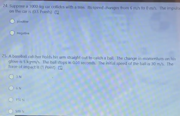 24. Suppose a 1000 -kg car collides with a tree. Its speed changes from 6m/s to 0m/s. The impuls
on the car is (0.5 Points) [4
positive
negative
25. A baseball catcher holds his arm straight out to catch a ball. The change in momentum on his
glove is 5kgcdot m/s. The ball stops in 0.01 seconds.The initial speed of the ball is 30m/s. The
force of impact is (1 Point) [4
3N
6N
150 N
500 N
