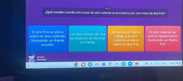 24/30
¿Qué sucede cuando una masa de aire caliente se encuentra con una masa de aire frío?
El aire frío se eleva
sobre el aire caliente,
formando un frente
ocluido.
Las dos masas de aire
se mezclan sin formar
un frente.
Se forma un frente
cálido y el aire
caliente se eleva
sobre el aire frío.
El aire caliente se
enfría rápidamente,
formando un frente
frío.