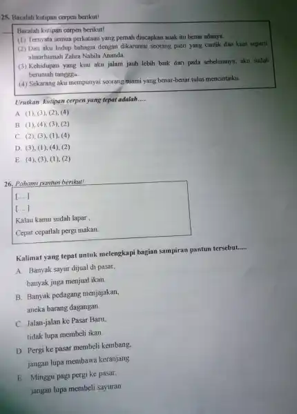 25. Bacalah kutipan cerpen berikut!
Bacalah kutipan cerpen berikut!
(1) Ternyata semua perkataan yang pernah diucapkan anak itu benar adanya.
(2) Dan aku hidup bahagia dengan dikaruniai seorang putri yang cantik dan kuat seperti
almarhumah Zahra Nabila Ananda.
(3) Kehidupan yang kini aku jalani jauh lebih baik dari pada sebelumnya, aku sudah
berumah tanggga.
(4) Sekarang aku mempunyai seorang suami yang benar-benar tulus mencintaiku.
Urutkan kutipan cerpen yang tepat adalah __
A. (1), (3), (2)(4)
B. (1), (4), (3),(2)
C. (2), (3), (1)(4)
D. (3), (1), (4),(2)
E. (4), (3), (1)(2)
26. Pahami pantun berikut!
()
()
Kalau kamu sudah lapar ,
Cepat cepatlah pergi makan.
Kalimat yang tepat untuk melengkapi bagian sampiran pantun tersebut.....
__
A. Banyak sayur dijual di pasar,
banyak juga menjual ikan
B. Banyak pedagang menjajakan,
aneka barang dagangan.
C. Jalan-jalan ke Pasar Baru.
tidak lupa membeli ikan.
D. Pergi ke pasar membeli kembang,
jangan lupa membawa keranjang
E. Minggu pagi pergi ke pasar,
jangan lupa membeli sayuran