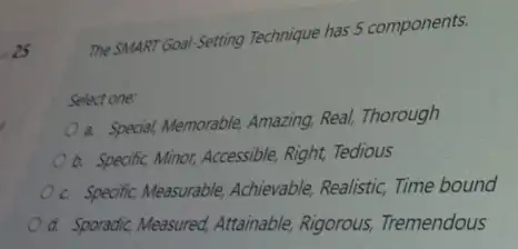 25
The SMART Goal-Setting Technique has 5 components.
Select one:
a. Special, Memorable, Amazing Real, Thorough
a. Specific, Minor, Accessible Right, Tedious
c. Specific, Measurable Achievable, Realistic, Time bound
Od. Sporadic, Measured Attainable, Rigorous,Tremendous