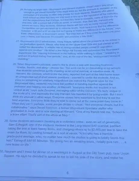 26. But why do bright kids - Stuyvesant and Harvard students-cheat?Aren't they smart
to get ahead honestly?One might think so, but the pressure to succeed or the
perception of it anyway.is often only greater for such students. Students who attend
such school so often feel they not only have to live up to the reputation of the institution
and the expectations that it brings, but that they have to compete many of them for the
first time, with a school full of kids as smart, or smarter,than they are. Harvard only
admits so many Stuy students, Goldman Sachs will hire only so many Harvard kids.
Competition can get ratcheted up to extreme levels Kids here know that the difference
between a 96 and a 97 on one test isn't going to make any difference in the future," says
Edith Villavicencio, a Stuyvesant senior. "But they feel as if they need the extra one point
over a friend, just because it's possible and provides a little thrill."
27. Stuyvesant's 2012 valedictorian, Vinay Mayar, talked about the pressure at the school in
his graduation speech. Mayar, who lives on the Upper East Side and just started at MIT,
called his classmates 'a volatile mix of strong minded people armed in opposition
against one another." He listed a few things his friends said epitomized the Stuyvesant
experience, like "copying homework in the hallway while walking to class,"sneaking in
and out of school during free periods," and at the end of the list, "widespread Facebook
cheating."
28. Teltel, Stuyvesant's principal used to like to share a quip with incoming freshmen:
Grades, friends, and sleep - choose two. The work can be so demanding at top schools
that students sometimes justify cheating as an act of survival, or rebellion even. At
Harvard, the Crimson, which broke the story, reported that part of the take-home exam -
an unexpected set of short answer questions - seemed to rankle the students.And so,
even on something so relatively insignificant (as indeed the Regents were for the
Stuyvesant kids), students may have felt justified in banding together against the
professor and helping one another. At Harvard, "everyone thinks this incident is not
unique at all," says Julie Zauzmer, managing editor of the Crimson. "It's fairly unique in
the scale of it, and especially the way Harvard has handled it by going public. But I don't
think it's unusual in other ways. Everyone comes here surprised to find they're not the
best anymore. Everyone feels they're able to come out at the same point they came in."
When they can't, perhaps , some people decide to cheat. "Not everyone cheats but it is
collaborative," says Daniel Solomon, a former Stuyvesant Spectator staffer who
graduated in June, and is now starting at Harvard. "One of my friends told me, "School is
a team effort: That's sort of the ethos at Stuy."
29. Some students rationalize cheating as a victimless crime - even an act of generosity.
Sam Eshagoff, one of the students involved in the Long Island SAT scandal, justified
taking the test at least twenty times, and charging others up to 2,500 per test to take the
exam for them, by casting himself as a sort of savior. "A kid who has a horrible
grade-point average, who no matter how much he studies is going to totally bomb this
test," Eshagoff told 60 Minutes. "By giving him an amazing score, I totally give him __
new lease on life."
30. Nayeem and I meet for dinner on a weeknight in August at the Old Town pub, near Union
Square. He says he decided to speak to me to tell his side of the story,and make his