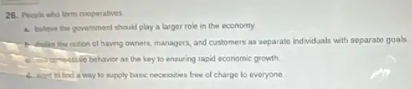 26. People who form cooperatives
a. believe the government should play a larger role in the economy.
A. dalike the notion of having owners, managers and customers as separate individuals with separate goals.
the key to ensuring rapid economic growth
th want to find a way to supply basic necessities free of charge to everyone