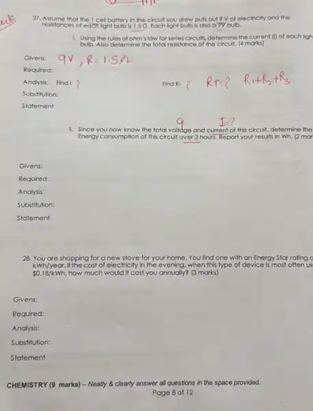 27. Assume that the cell battery in the circuit you drew puts out 9 V of electricity and the
resistances of eachlight bulb is 1.5Q. Each light bulb is also a 9V bulb.
1. Using the rules of ohm's low for series circuits, determine the current (I) of each ligh
bulb.Also determine the total resistance of the circuit. (4 morks)
Givens:
Required:
Analysis:
Substitution:
Statement
ii. Since you now know the total al volidge and current of this circuit, determine the
Energy consumption of this circuit over 2 hours. Report your results in Wh. (2 mor
Givens:
Required:
Analysis:
Substitution:
Statement
28. You are shopping for a new stove for your home. You find one with an Energy Star rating o
 0.18/kWh how much would it cost you annually? (3 marks)
kWh/year.If the cost of electricity in the evening, when this type of device is most often us
Givens:
Required:
Analysis:
Substitution:
Statement
CHEMISTRY (9 marks) -Neatly & clearly answer all questions in the space provided.
Page 8 of 12