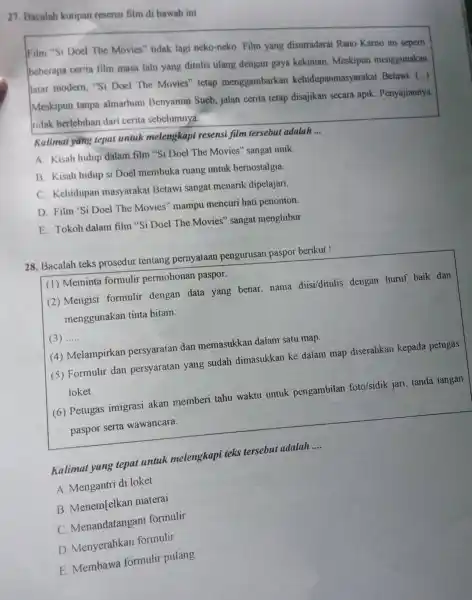 27. Bacalah kutipan resensi film di bawah ini
Film "Si Doel The Movies" tidak lagi neko-neko. Film yang disutradarai Rano Karno ini seperti
beberapa cerita film masa lalu yang ditulis ulang dengan gaya kekinian. Meskipun menggunakan
latar modern, "Si Doel The Movies"tetap menggambarkan kehidupanmasyarakat Betawi.
()
Meskipun tanpa almarhum Benyamin Sueb, jalan cerita tetap disajikan secara apik . Penyajiannya
tidak berlebihan dari cerita sebelumnya.
Kalimat yang tepat untuk melengkapi resensi film tersebu adalah
__
A. Kisah hidup dalam film "Si Doel The Movies" sangat unik
B. Kisah hidup si Doel membuka ruang untuk bernostalgia.
C. Kehidupan masyarakat Betawi sangat menarik dipelajari.
D. Film 'Si Doel The Movies" mampu mencuri hati penonton
E. Tokoh dalam film "Si Doel The Movies"sangat menghibur
28. Bacalah teks prosedur tentang pernyataan pengurusan paspor berikut!
(1) Meminta formulir permohonan paspor.
(2) Mengisi formulir dengan data yang benar nama diisi/ditulis dengan huruf baik dan
menggunakan tinta hitam.
(3) __
(4) Melampirkan persyaratan dan memasukkan dalam satu map.
(5) Formulir dan persyaratan yang sudah dimasukkan ke dalam map diserahkan kepada petugas
loket.
(6) Petugas imigrasi akan memberi tahu waktu untuk pengambilan foto/sidik jari, tanda tangan
paspor serta wawancara.
Kalimat yang tepat untuk melengkapi teks tersebut adalah
__
A. Mengantri di loket
B. Menem[elkan materai
C. Menandatangan formulir
D. Menyerahkan formulir
E. Membawa formulir pulang