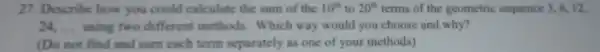 27. Describe how you could calculate the sum of the 10^th to 20^th terms of the geometric sequence 3,6,12
24. __ using two different methods. Which way would you choose and why?
(Do not find and sum each term separately as one of your methods)