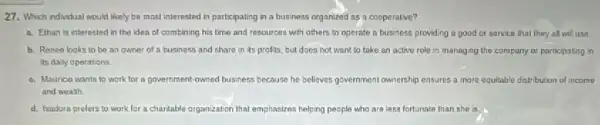 27. Which indindual would likely be most interested in participating in a business organized as a cooperative?
a. Ethan is interested in the idea of combining his time and resources with others to operate a business providing a good or sarvice that they all will usa
b. Renee looks to be an owner of a business and share in its profits, but does not want to take an active role in managing the company or participating in
its dally operations
c. Maunco wants to work for a government-owned business because he believes government ownership ensures a more equitable distribution of income
and wealth
d. Isadora prelers to work for a charitable organization that emphasizes helping people who are less fortunate than she is.