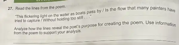 27. Read the lines from the poem.
"This flickering light on the water as boats pass by / Is the flow that many painters have
tried to capture / Without holding too still
__
Analyze how the lines reveal the poet's purpose for creating the poem Use information
from the poem to support your analysis.