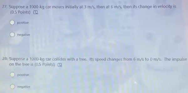 27. Suppose a 1000 -kg car moves initially at 3m/s, then at 6m/s, then its change in velocity is
(0.5 Points) [4
positive
negative
28. Suppose a 1000 -kg car collides with a tree. Its speed changes from 6m/s to 0m/s. The impulse
on the tree is (0.5 Points). [4
positive
negative