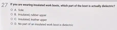 27 If you are wearing insulated work boots, which part of the boot is actually dielectric?
A. Sole
B. Insulated, rubber upper
C. Insulated, leather upper
D. No part of an insulated work boot is dielectric