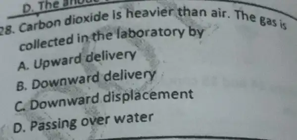 28. Carbon dioxide is heavier than air. The gas is
collected in the 'laboratory by
A. Upward delivery
B. Downward delivery
C. Downward displacement
D. Passing over water