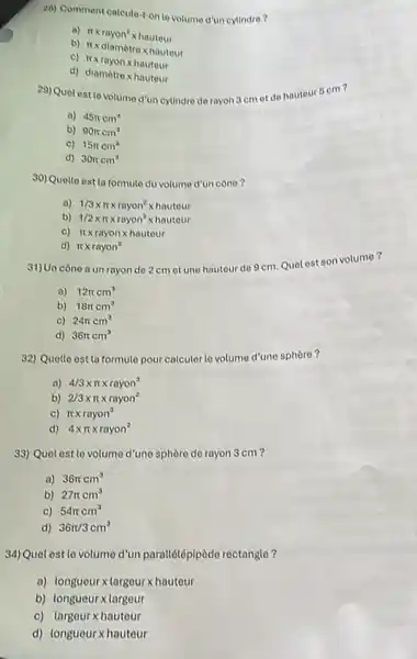 28) Comment calcula-t-on to volume d'un cylindre?
a) pi xrayon^2xhauteur
b) Itxdiamètrex hautour
c)
pi xrayonxhauteur
d) diamacute (o)trexhauteur
29) Quelostlevotume d'uncylindre de rayon 3 cm et de hauteur 5 cm?
a) 45pi cm^3
b) 90pi cm^3
c) 15pi cm^3
d) 30pi cm^3
30) Quelle est la formule du volume d'un cône 7
a) 1/3times pi times rayon^2times hauteur
b) 1/2times pi times rayon^2times hauteur
c) pi times rayonxhauteur
d) pi times rayon^2
31) Un cône a un rayon do 2 cm ot une hautour do 9 cm. Quet est son volumo?
a) 12pi cm^3
b) 18pi cm^3
c) 24pi cm^3
d) 36pi cm^3
32) Quelle est la formule pour calculer le volume d'une sphère?
a) 4/3times pi times rayon^3
b) 2/3times pi times rayon^2
c) pi times rayon^3
d) 4times pi times rayon^2
33) Quel est le volume d'une sphère de rayon 3 cm?
a) 36pi cm^3
b) 27pi cm^3
C) 54pi cm^3
d) 36pi /3cm^3
34)Quel est le volume d'un parallélépipède rectangle?
a) longueurx largeurxhauteur
b) longueur xlargeur
c) largeur xhauteur
d) longueurxhauteur