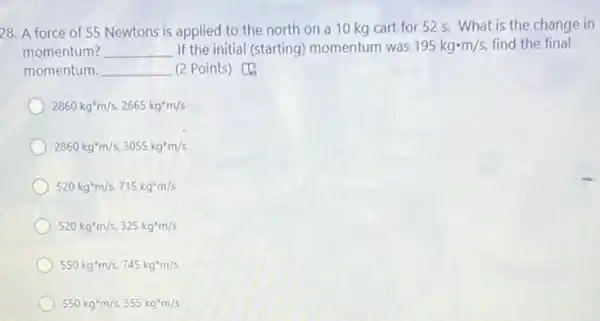 28. A force of 55 Newtons is applied to the north on a 10 kg cart for 52 s. What is the change in
momentum? __ If the initial (starting)momentum was 195kgcdot m/s, find the final
momentum. __ (2 Points) [4)
2860kg^ast m/s,2665kg^ast m/s
2860kg^ast m/s,3055kg^ast m/s
520kg^3m/s,715kg^ast m/s
520kg^ast m/s,325kg^ast m/s
550kg^ast m/s,745kg^ast m/s
550kg^ast m/s,355kg^ast m/s