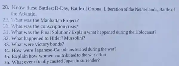 28. Know these Battles D-Day, Battle of Ortona Liberation of the Netherlands Battle of
the Atlantic.
20. What was the Manhattan Project?
44. What was the conscription crisis?
31. What was the Final Solution? Explain what happened during the Holocaust?
32. What happened to Hitler? Mussolini?
33. What were victory bonds?
34. How were Japanese -Canadians treated during the war?
35. Explain how women contributed to the war effort.
36. What event finally caused Japan to surrender?