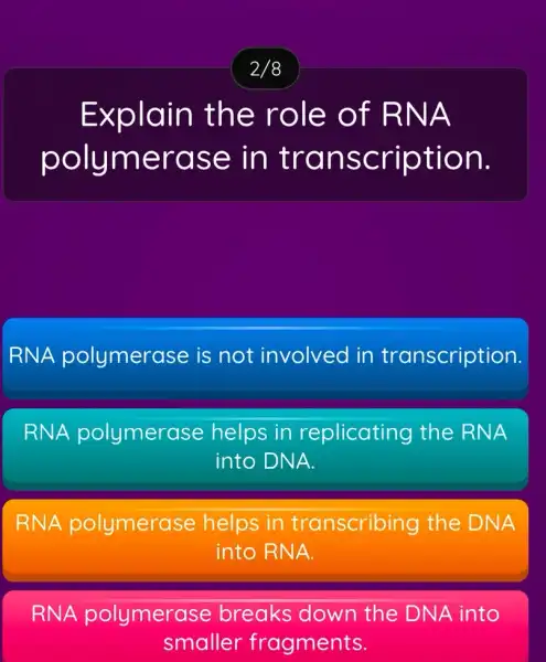 2/8
Explain the role of RNA
polymerase in transcription.
RNA polymerase is not involved in transcription.
RNA polymerase helps in replicating the RNA
into DNA.
RNA polymerase helps in transcribing the DNA
into RNA.
RNA polymerase breaks down the DNA into
smaller fragments.