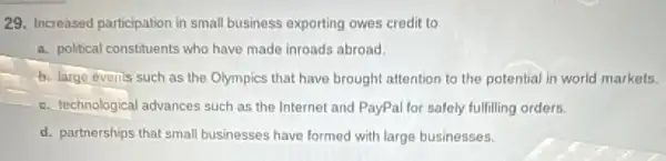 29. Increased participation in small business exporting owes credit to
a. political constituents who have made inroads abroad.
b. large events such as the Olympics that have brought attention to the potential in world markets.
c. technological advances such as the Internet and PayPal for safely fulfilling orders.
d. partnerships that small businesses have formed with large businesses.