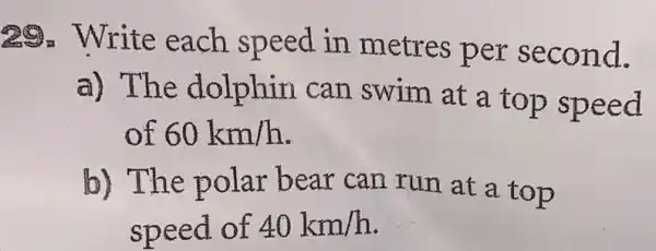 29. Write each speed in metres per second.
a) The dolphin can swim at a top speed
of 60km/h
b) The polar bear can run at a top
speed of 40km/h