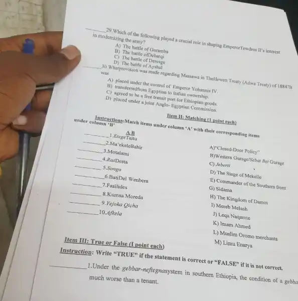 __
29.Which of the following played a crucial role in shaping EmperorTewdros II's interest
in modernizing the army?
A) The battle of Guramba
B) The battle ofDebarqi
C) The battle of Deresge
D) The battle of Ayshal
__ 30. Whatprovision was made regarding Massawa in TheHewett Treaty (Adwa Treaty) of 1884711
was
A) placed under the control of Emperor Yohannis IV.
B) transferredfrom Egyptian to Italian ownership.
C) agreed to be a free transit port for Ethiopian goods.
D) placed under a joint Anglo-Egyptian Commission.
Item II: Matching (1 point each)
Instruc ions:Match items under column 'A' with their corresponding items
under column 'B'
B)Western Gurage/Sebat Bet Gurage
C) Jeberti
AB
__ 1.EtegeTaitu
__ 2 Ma'ekeleBahir
__ 3.Motalami
__ 4.RasDesta
__ . 5.Songo
__ 6.BatiDel Wenbera
__ 7.Fasilides
__ 8.Kumsa Moreda
__ 9.Yejoka Qicha
__ 10.Afkela
A)"Closed-Door Policy"
D) The Siege of Mekelle
E) Commander of the Southern front
G) Sidama
H) The Kingdom of Damot
I) Mereb Melash
J) Leqa Naqamte
K) Imam Ahmed
L) Muslim Oromo merchants
M) Limu Enarya
Item III: True or False (I point each)
Instruction: Write "TRUE" if the statement is correct or "FALSE"if it is not correct.
__
1.Under the gebbar -neftegnasystem in southern Ethiopia, the condition of a gebba
much worse than a tenant.