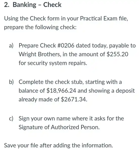 2.Banking -Check
Using the Check form in your Practical Exam file.
prepare the following check:
a) Prepare Check # 0206 dated today.payable to
Wright Brothers, in the amount of 255.20
for security system repairs.
b)Complete the check stub starting with a
balance of 18,966.24 and showing a deposit
already made of 2671.34
C) Sign your own name where it asks for the
Signature of Authorized Person.
Save your file after adding the information.