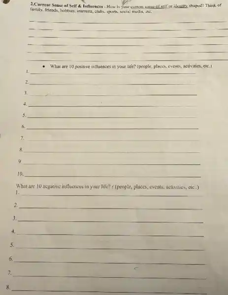 2.Current Sense of Self Influences - How is your current sense of self or identity shaped? Think of
family.friends, hobbies, interests, clubs sports, soxial media, ete.
__
What are 10 positive influences in your life?(people, places, events, activities.etc.)
1. __
3. __
4. __
5. __
6. __
7. __
8. __
__
__
What are 10 negative influences in your life?( (people, places, events activities, etc..)
1. __
__
__
4. __
5. __
6. __