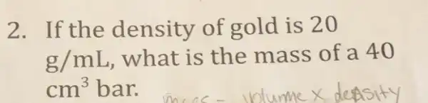 2.If the density of gold is 20
g/mL
, what is the mass of a 40
cm^3 bar.