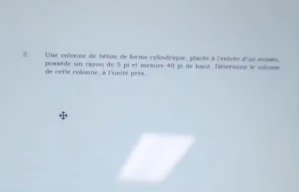 2.
Une colonne de beton de forme cylindrique placée a Tentrée d'un music.
possede un rayon de 5 pi et mesure 40 pi de haut Determine le volume
de cette colonne, a I'unité près.