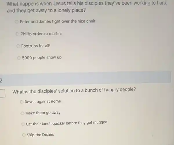 2
What happens when Jesus tells his disciples they've been working to hard,
and they get away to a lonely place?
Peter and James fight over the nice chair
Phillip orders a martini
Footrubs for all!
5000 people show up
What is the disciples'solution to a bunch of hungry people?
Revolt against Rome
Make them go away
Eat their lunch quickly before they get mugged
Skip the Dishes