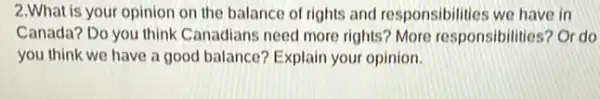 2.What is your opinion on the balance of rights and responsibilities we have in
Canada? Do you think Canadians need more rights?More responsibilities? Or do
you think we have a good balance? Explain your opinion.