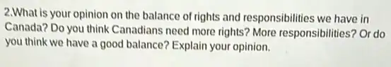 2.What is your opinion on the balance of rights and responsibilities we have in
Canada? Do you think Canadians need more rights ? More responsibilities? Or do
you think we have a good balance? Explain your opinion.