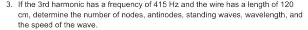 3. If the 3rd harmonic has a frequency of 415 Hz and the wire has a length of 120
cm, determine the number of nodes , antinodes , standing waves , wavelength, and
the speed of the wave.