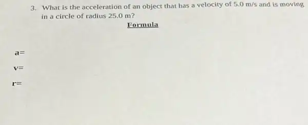 3. What is the acceleration of an object that has a velocity of 5.0m/s and is moving
in a circle of radius 25.0 m?
Formula
a=
V=