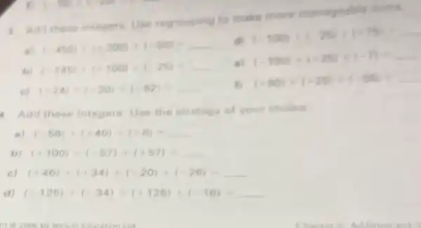 3. Add these integers Use regrouping to make more manageable sume
(-450)+(+300)+(+80)=
(-100)+(-25)+(+75)=
b) (-145)+(+100)+(-25)=
e
(-100)+(+25)+(-7)=
c) (-24)+(-30)+(-82)=
fl (+80)+(+25)+(-50)+
4. Add these integers Use the strategy of your choice
a) (-58)+(+40)+(+8)=
b) (+100)+(-57)+(+57)=
c) (+46)+(+34)+(-20)+(-26)=
d) (-125)+(-34)+(+125)+(-16)=