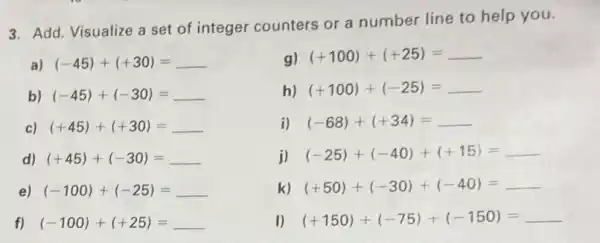 3. Add. Visualize a set of integer counters or a number line to help you.
a) (-45)+(+30)=
b) (-45)+(-30)=
c) (+45)+(+30)=
d) (+45)+(-30)=
f) (-100)+(+25)=
g) (+100)+(+25)=
h) (+100)+(-25)=
i) (-68)+(+34)=
j) (-25)+(-40)+(+15)= __
k) (+50)+(-30)+(-40)= __
I) (+150)+(-75)+(-150)= __
e) (-100)+(-25)=