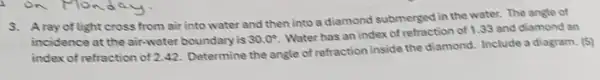 3. Aray of light cross from air into water and then into a diamond submerged in the water. The angle of
incidence at the air-water boundary is 30.0^circ 
Water has an index of refraction of 133 and diamond an
index of refraction of 2.42. Determine the angle of refraction inside the diamond. Include a diagram. (5)