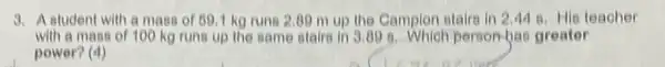 3. A atudent with a mass of 691 kg runs 2.09 m up the Campion stairs in 2.44 8. His teacher
with a mass of 100 kg runs up the same stairs in 3.00 8. Which person-bac greater
power? (4)