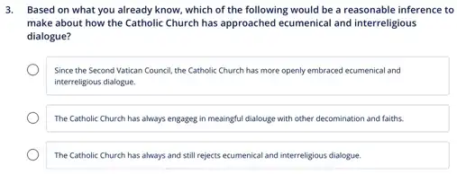 3. Based on what you already know, which of the following would be a reasonable inference to
make about how the Catholic Church has approached ecumenical and interreligious
dialogue?
Since the Second Vatican Council, the Catholic Church has more openly embraced ecumenical and
interreligious dialogue.
The Catholic Church has always engageg in meaingful dialouge with other decomination and faiths.
The Catholic Church has always and still rejects ecumenical and interreligious dialogue