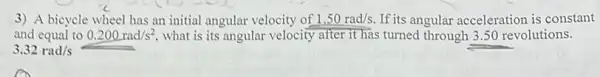 3) A bicycle wheel has an initial angular velocity of 1.50rad/s. If its angular acceleration is constant
and equal to 0.200rad/s^2 what is its angular velocity after it has turned through 3.50 revolutions.
3.32rad/s